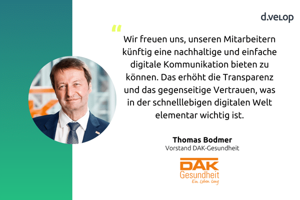 Zitat von Thomas Bodmer, Vorstand der DAK-Gesundheit, über die digitale Zustellung von HR-Dokumenten von dvelop AG: ‚Wir freuen uns, unseren Mitarbeitern künftig eine nachhaltige und einfache digitale Kommunikation bieten zu können. Das erhöht die Transparenz und das gegenseitige Vertrauen, was in der schnelllebigen digitalen Welt elementar wichtig ist.‘